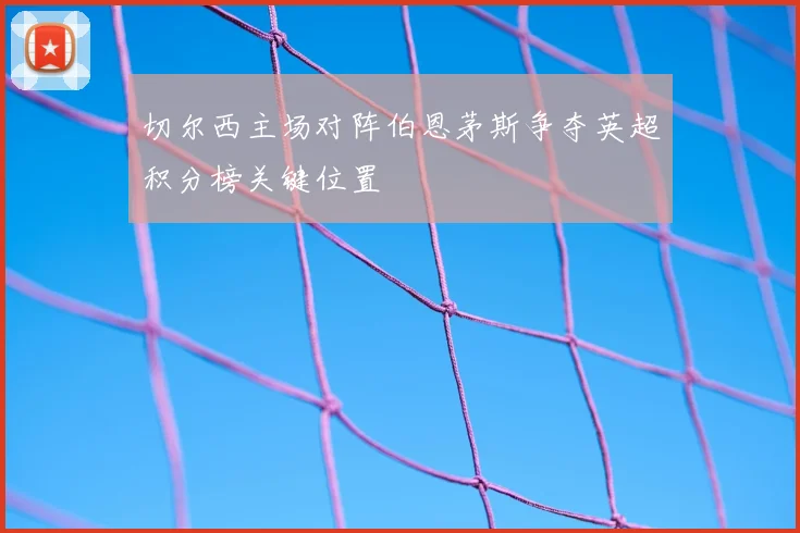 切尔西主场对阵伯恩茅斯争夺英超积分榜关键位置