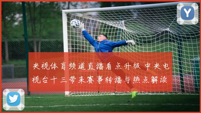 央视体育频道直播看点升级 中央电视台十三带来赛事转播与热点解读